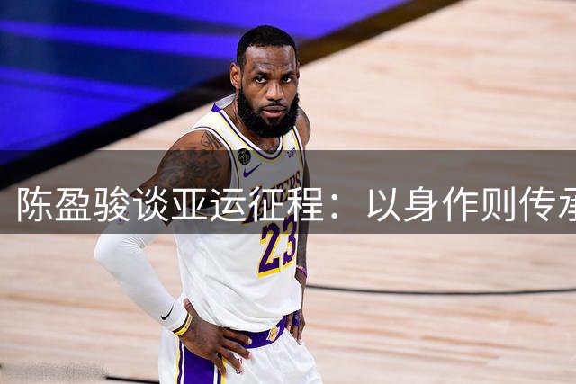 陈盈骏谈亚运征程：以身作则传承经验，全力以赴迎接挑战